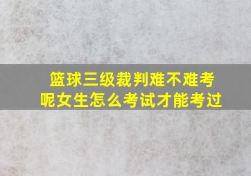 篮球三级裁判难不难考呢女生怎么考试才能考过