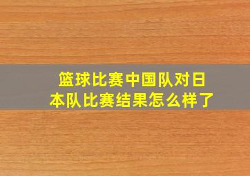 篮球比赛中国队对日本队比赛结果怎么样了