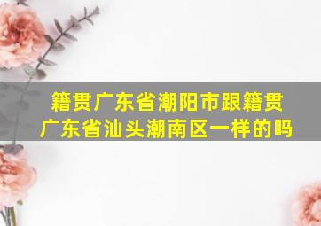 籍贯广东省潮阳市跟籍贯广东省汕头潮南区一样的吗