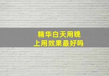 精华白天用晚上用效果最好吗