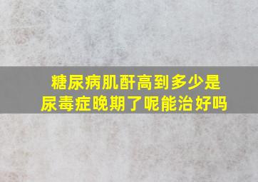 糖尿病肌酐高到多少是尿毒症晚期了呢能治好吗