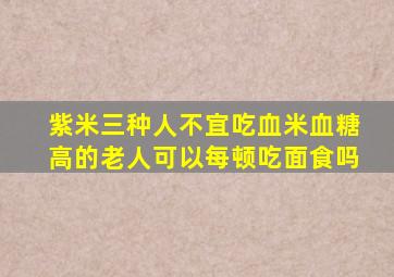 紫米三种人不宜吃血米血糖高的老人可以每顿吃面食吗