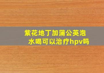 紫花地丁加蒲公英泡水喝可以治疗hpv吗