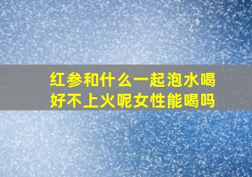 红参和什么一起泡水喝好不上火呢女性能喝吗