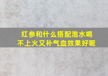 红参和什么搭配泡水喝不上火又补气血效果好呢