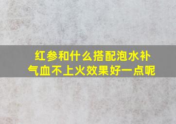 红参和什么搭配泡水补气血不上火效果好一点呢