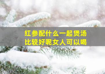 红参配什么一起煲汤比较好呢女人可以喝