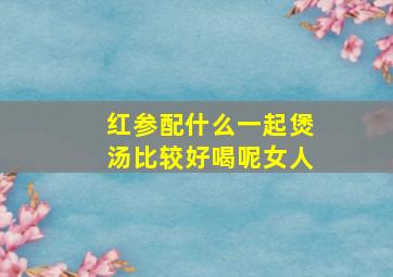 红参配什么一起煲汤比较好喝呢女人