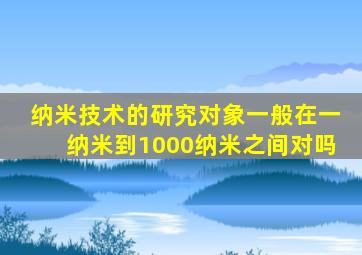 纳米技术的研究对象一般在一纳米到1000纳米之间对吗