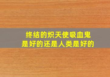 终结的炽天使吸血鬼是好的还是人类是好的