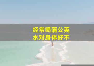 经常喝蒲公英水对身体好不