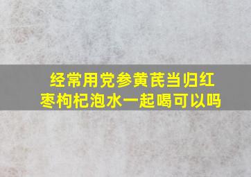 经常用党参黄芪当归红枣枸杞泡水一起喝可以吗