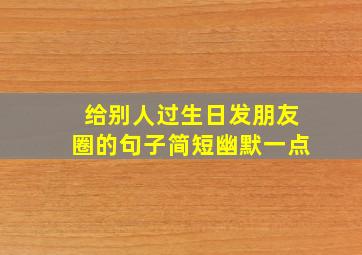 给别人过生日发朋友圈的句子简短幽默一点