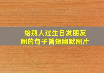 给别人过生日发朋友圈的句子简短幽默图片