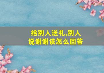 给别人送礼,别人说谢谢该怎么回答