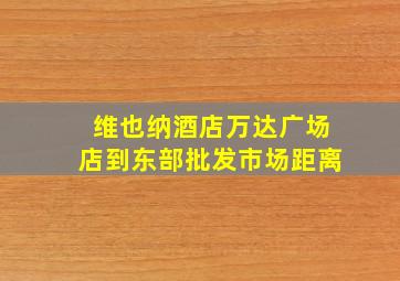 维也纳酒店万达广场店到东部批发市场距离