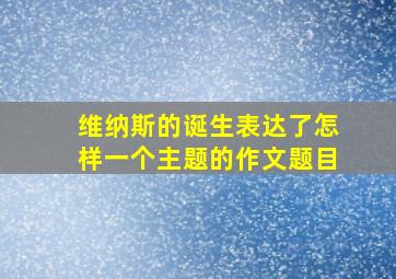 维纳斯的诞生表达了怎样一个主题的作文题目