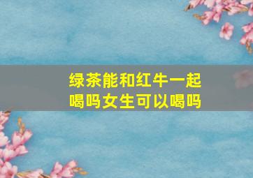 绿茶能和红牛一起喝吗女生可以喝吗