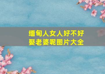 缅甸人女人好不好娶老婆呢图片大全