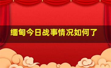 缅甸今日战事情况如何了