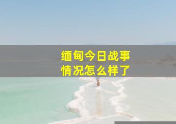 缅甸今日战事情况怎么样了