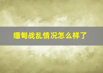 缅甸战乱情况怎么样了