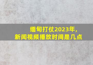 缅甸打仗2023年,新闻视频播放时间是几点