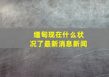 缅甸现在什么状况了最新消息新闻