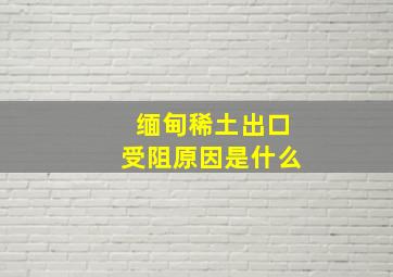 缅甸稀土出口受阻原因是什么