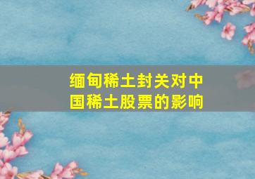 缅甸稀土封关对中国稀土股票的影响