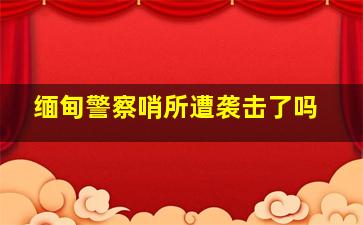 缅甸警察哨所遭袭击了吗