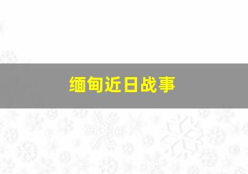 缅甸近日战事