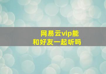 网易云vip能和好友一起听吗