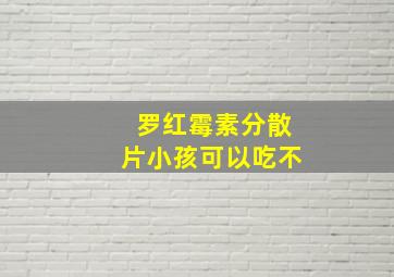 罗红霉素分散片小孩可以吃不