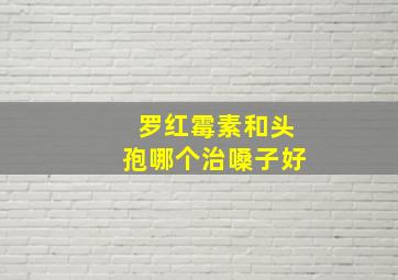 罗红霉素和头孢哪个治嗓子好