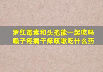 罗红霉素和头孢能一起吃吗嗓子疼痛干痒咳嗽吃什么药