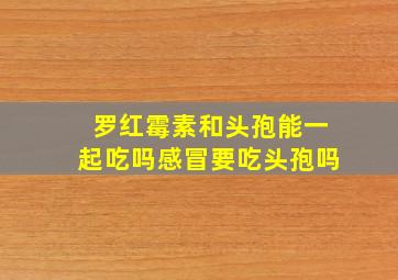 罗红霉素和头孢能一起吃吗感冒要吃头孢吗