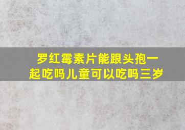 罗红霉素片能跟头孢一起吃吗儿童可以吃吗三岁