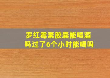 罗红霉素胶囊能喝酒吗过了6个小时能喝吗