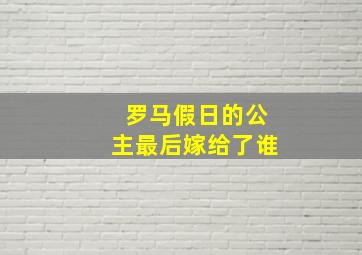 罗马假日的公主最后嫁给了谁