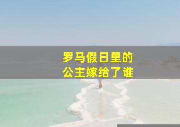 罗马假日里的公主嫁给了谁