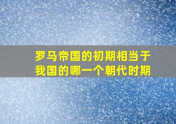 罗马帝国的初期相当于我国的哪一个朝代时期