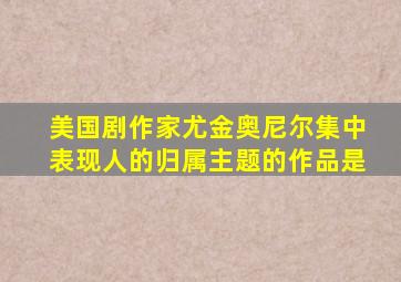 美国剧作家尤金奥尼尔集中表现人的归属主题的作品是