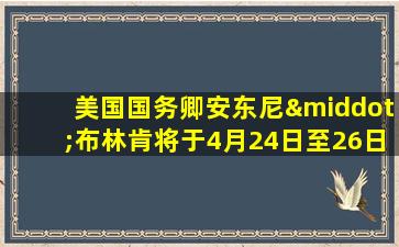 美国国务卿安东尼·布林肯将于4月24日至26日访华