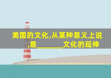 美国的文化,从某种意义上说,是_______文化的延伸