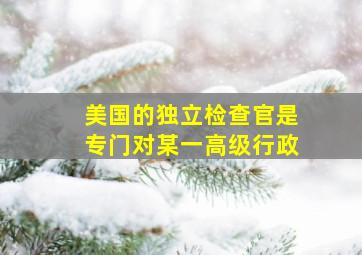 美国的独立检查官是专门对某一高级行政