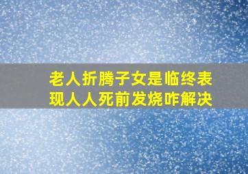 老人折腾子女是临终表现人人死前发烧咋解决