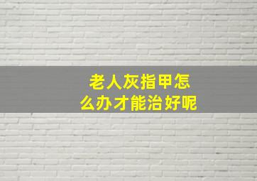 老人灰指甲怎么办才能治好呢