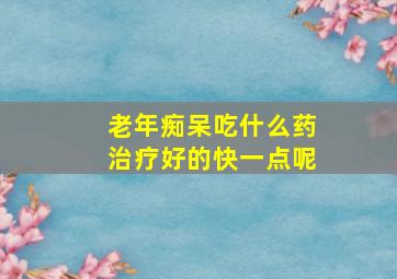 老年痴呆吃什么药治疗好的快一点呢