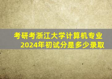 考研考浙江大学计算机专业2024年初试分是多少录取